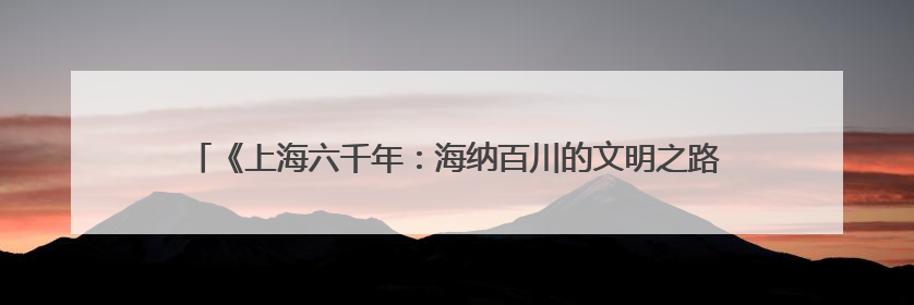 《上海六千年：海纳百川的文明之路》：解锁上海城市精神的基因密码