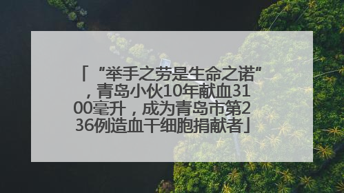 “举手之劳是生命之诺”，青岛小伙10年献血3100毫升，成为青岛市第236例造血干细胞捐献者