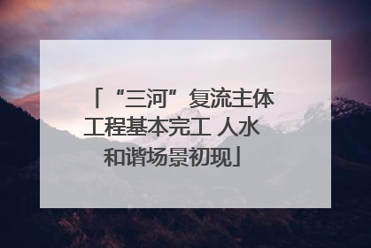 “三河”复流主体工程基本完工 人水和谐场景初现
