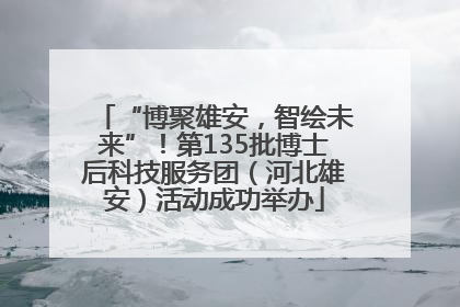 “博聚雄安，智绘未来”！第135批博士后科技服务团（河北雄安）活动成功举办