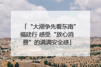 “大潮争先看东南”福建行 感受“放心消费”的满满安全感