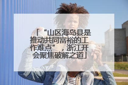 “山区海岛县是推动共同富裕的工作难点”，浙江开会聚焦破解之道