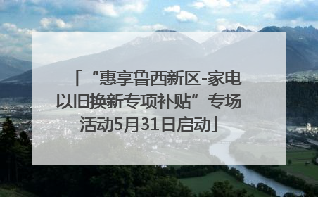 “惠享鲁西新区-家电以旧换新专项补贴”专场活动5月31日启动