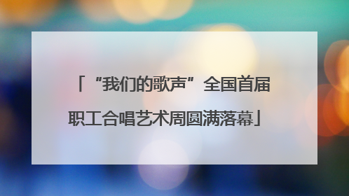 “我们的歌声”全国首届职工合唱艺术周圆满落幕