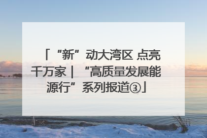“新”动大湾区 点亮千万家｜“高质量发展能源行”系列报道③