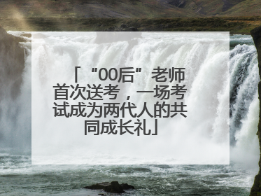 “00后”老师首次送考，一场考试成为两代人的共同成长礼