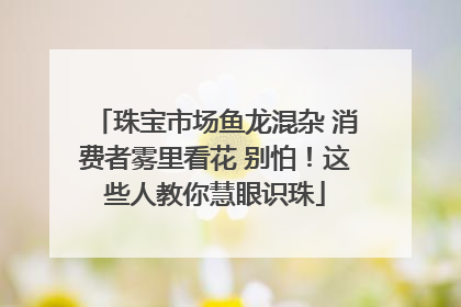 珠宝市场鱼龙混杂 消费者雾里看花 别怕！这些人教你慧眼识珠