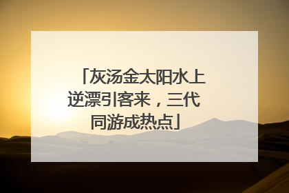 灰汤金太阳水上逆漂引客来，三代同游成热点