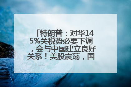 特朗普：对华145%关税势必要下调，会与中国建立良好关系！美股震荡，国际油价、金价齐涨！关税比商品还贵，美企业主很忧心……