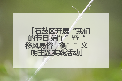 石鼓区开展“我们的节日·端午”暨“移风易俗‘衡’”文明主题实践活动