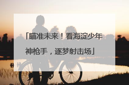 瞄准未来！看海淀少年神枪手，逐梦射击场