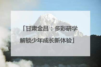 甘肃金昌：多彩研学解锁少年成长新体验