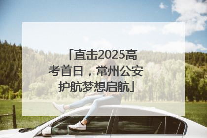 直击2025高考首日，常州公安护航梦想启航