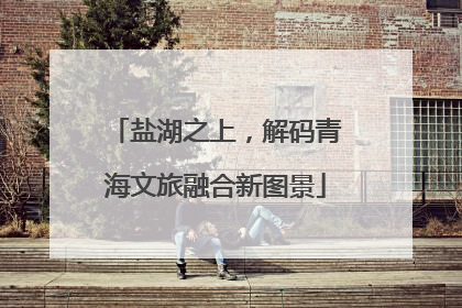盐湖之上，解码青海文旅融合新图景