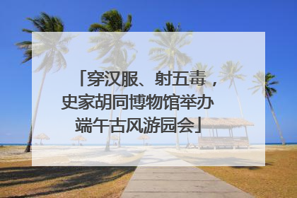 穿汉服、射五毒，史家胡同博物馆举办端午古风游园会