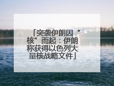 突袭伊朗因“核”而起：伊朗称获得以色列大量核战略文件