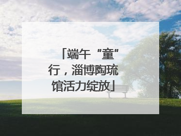 端午“童”行，淄博陶琉馆活力绽放