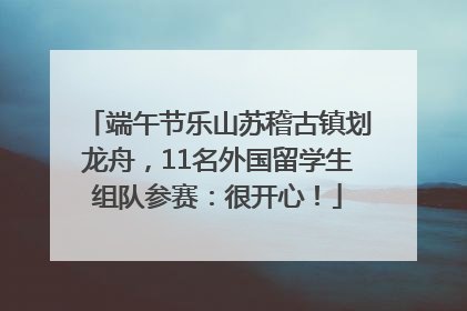 端午节乐山苏稽古镇划龙舟，11名外国留学生组队参赛：很开心！