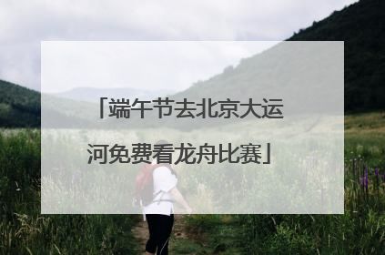 端午节去北京大运河免费看龙舟比赛