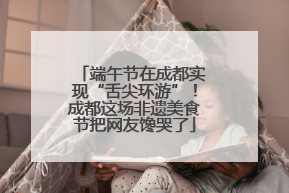 端午节在成都实现“舌尖环游”！成都这场非遗美食节把网友馋哭了
