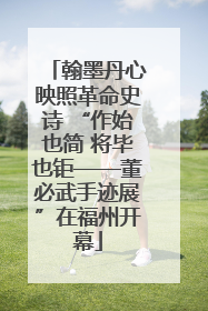 翰墨丹心映照革命史诗 “作始也简 将毕也钜——董必武手迹展”在福州开幕