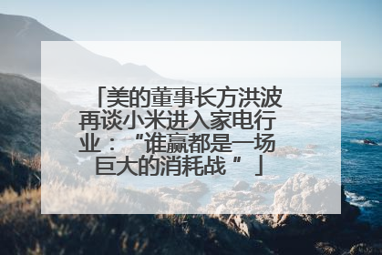 美的董事长方洪波再谈小米进入家电行业：“谁赢都是一场巨大的消耗战 ”