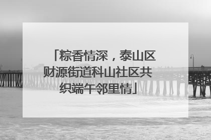 粽香情深，泰山区财源街道科山社区共织端午邻里情