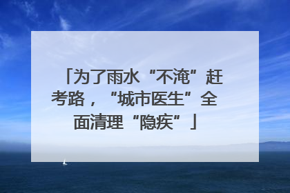 为了雨水“不淹”赶考路，“城市医生”全面清理“隐疾”
