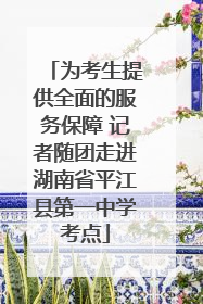 为考生提供全面的服务保障 记者随团走进湖南省平江县第一中学考点