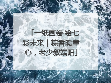 一纸画卷·绘七彩未来｜粽香暖童心，老少叙端阳
