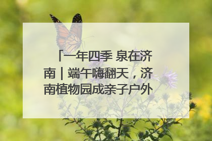 一年四季 泉在济南｜端午嗨翻天，济南植物园成亲子户外热门打卡地