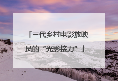 三代乡村电影放映员的“光影接力”