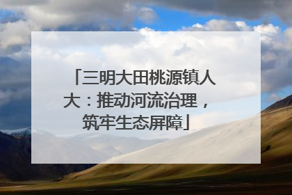 三明大田桃源镇人大：推动河流治理，筑牢生态屏障