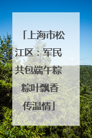 上海市松江区：军民共包端午粽 粽叶飘香传温情