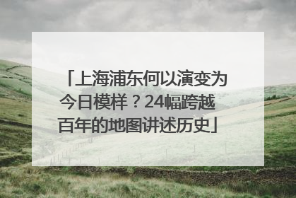 上海浦东何以演变为今日模样？24幅跨越百年的地图讲述历史