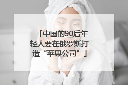 中国的90后年轻人要在俄罗斯打造“苹果公司”
