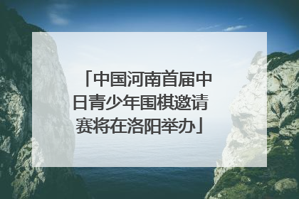 中国河南首届中日青少年围棋邀请赛将在洛阳举办