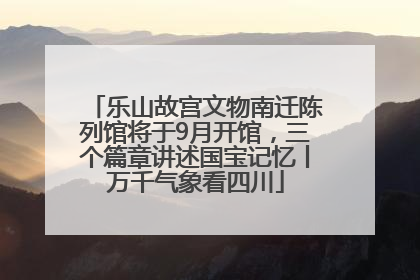 乐山故宫文物南迁陈列馆将于9月开馆，三个篇章讲述国宝记忆丨万千气象看四川