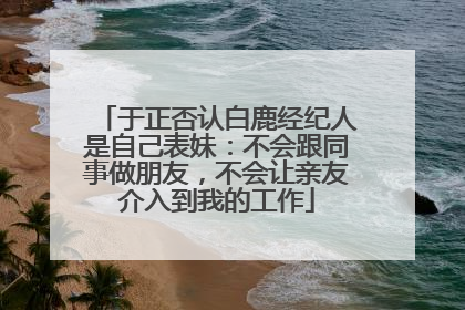 于正否认白鹿经纪人是自己表妹：不会跟同事做朋友，不会让亲友介入到我的工作