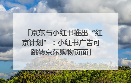京东与小红书推出“红京计划”：小红书广告可跳转京东购物页面