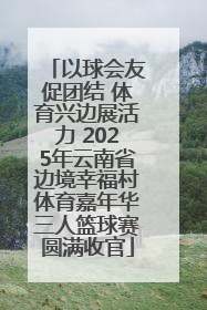 以球会友促团结 体育兴边展活力 2025年云南省边境幸福村体育嘉年华三人篮球赛圆满收官