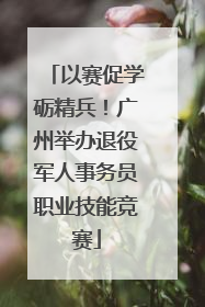 以赛促学砺精兵！广州举办退役军人事务员职业技能竞赛