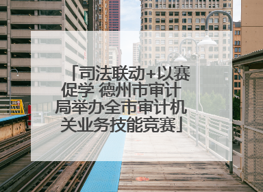 司法联动+以赛促学 德州市审计局举办全市审计机关业务技能竞赛