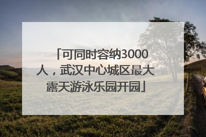 可同时容纳3000人，武汉中心城区最大露天游泳乐园开园