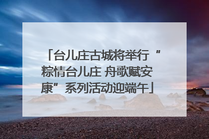 台儿庄古城将举行“粽情台儿庄 舟歌赋安康”系列活动迎端午