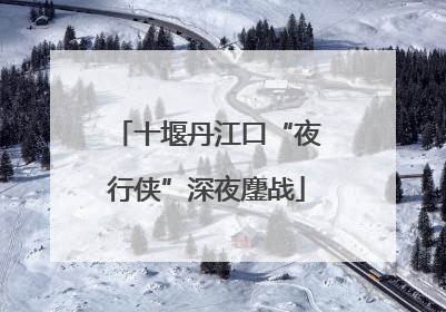 十堰丹江口“夜行侠”深夜鏖战