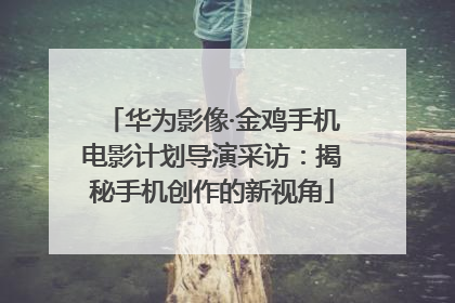 华为影像·金鸡手机电影计划导演采访：揭秘手机创作的新视角