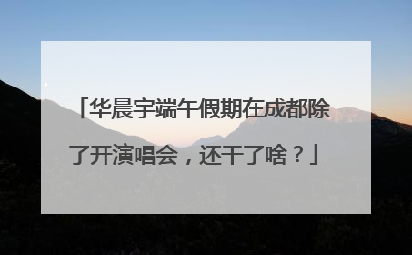 华晨宇端午假期在成都除了开演唱会，还干了啥？