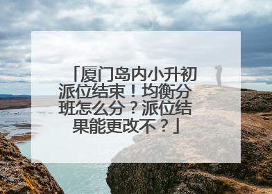 厦门岛内小升初派位结束！均衡分班怎么分？派位结果能更改不？