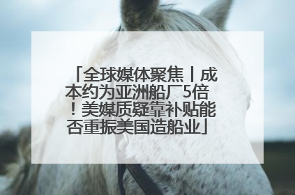 全球媒体聚焦丨成本约为亚洲船厂5倍！美媒质疑靠补贴能否重振美国造船业